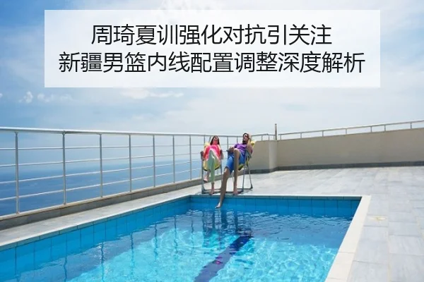 周琦夏训强化对抗引关注 新疆男篮内线配置调整深度解析