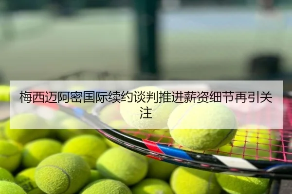 梅西迈阿密国际续约谈判推进薪资细节再引关注