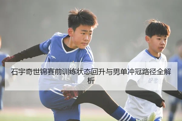石宇奇世锦赛前训练状态回升与男单冲冠路径全解析